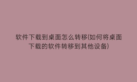 软件下载到桌面怎么转移(如何将桌面下载的软件转移到其他设备)