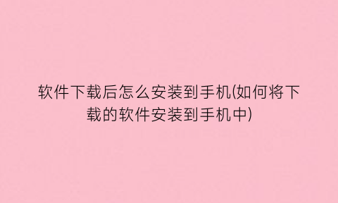 软件下载后怎么安装到手机(如何将下载的软件安装到手机中)