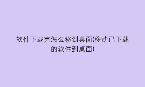 “软件下载完怎么移到桌面(移动已下载的软件到桌面)