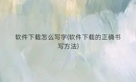 “软件下载怎么写字(软件下载的正确书写方法)