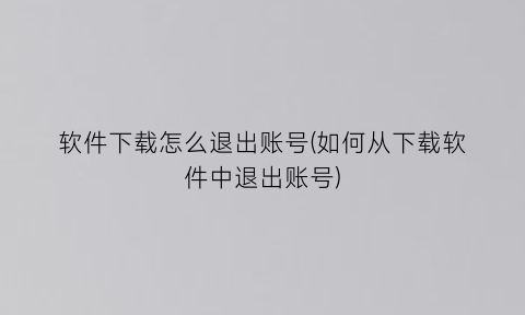 “软件下载怎么退出账号(如何从下载软件中退出账号)