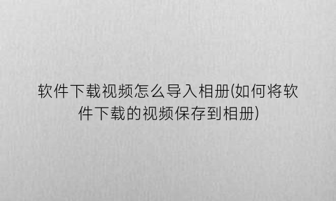 软件下载视频怎么导入相册(如何将软件下载的视频保存到相册)