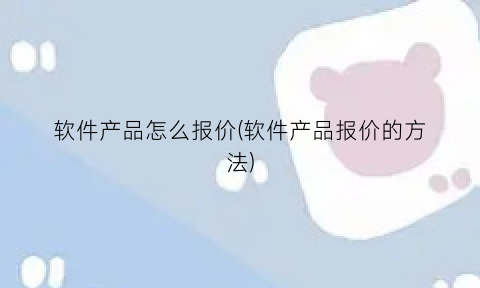 “软件产品怎么报价(软件产品报价的方法)