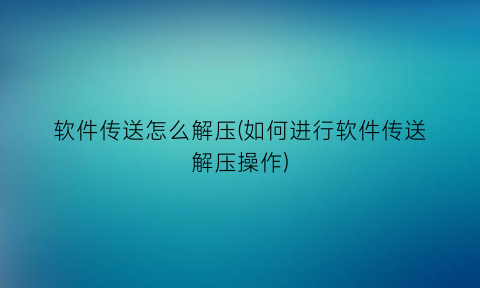 软件传送怎么解压(如何进行软件传送解压操作)