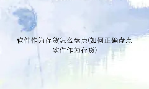 软件作为存货怎么盘点(如何正确盘点软件作为存货)