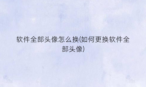 “软件全部头像怎么换(如何更换软件全部头像)