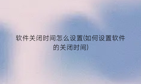软件关闭时间怎么设置(如何设置软件的关闭时间)