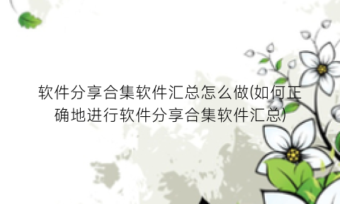 “软件分享合集软件汇总怎么做(如何正确地进行软件分享合集软件汇总)