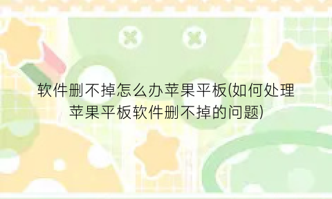 “软件删不掉怎么办苹果平板(如何处理苹果平板软件删不掉的问题)