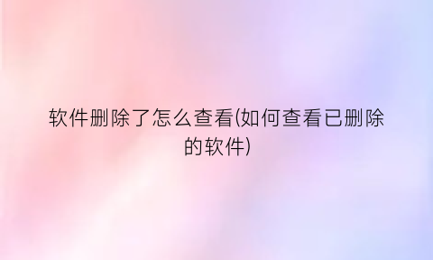 “软件删除了怎么查看(如何查看已删除的软件)
