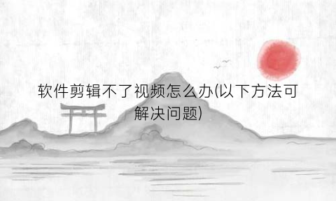 软件剪辑不了视频怎么办(以下方法可解决问题)