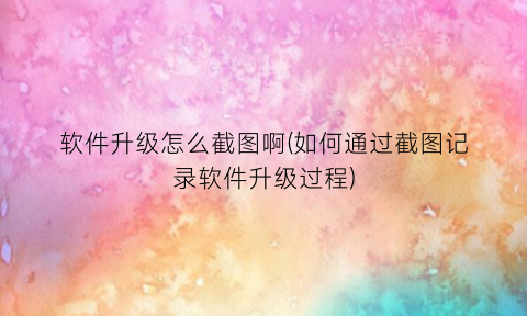 “软件升级怎么截图啊(如何通过截图记录软件升级过程)