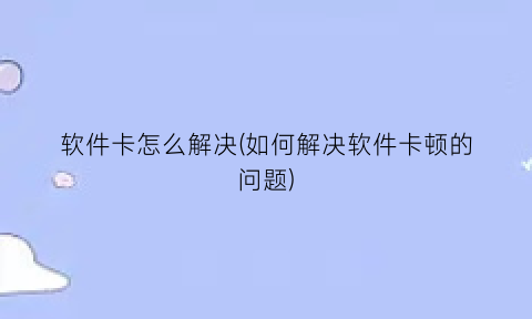 软件卡怎么解决(如何解决软件卡顿的问题)