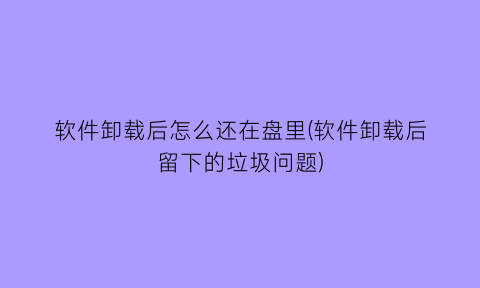 软件卸载后怎么还在盘里(软件卸载后留下的垃圾问题)