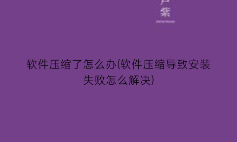 软件压缩了怎么办(软件压缩导致安装失败怎么解决)