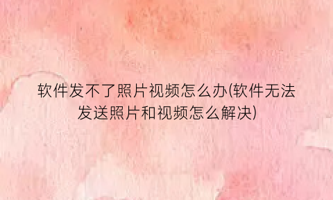软件发不了照片视频怎么办(软件无法发送照片和视频怎么解决)