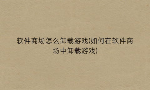 “软件商场怎么卸载游戏(如何在软件商场中卸载游戏)