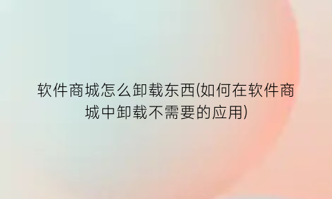 “软件商城怎么卸载东西(如何在软件商城中卸载不需要的应用)