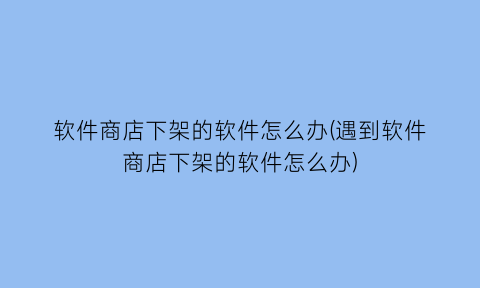 软件商店下架的软件怎么办(遇到软件商店下架的软件怎么办)