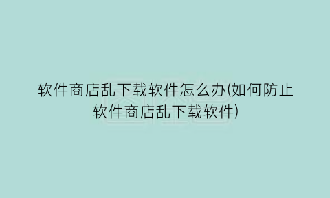 软件商店乱下载软件怎么办(如何防止软件商店乱下载软件)