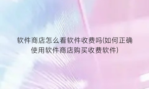 “软件商店怎么看软件收费吗(如何正确使用软件商店购买收费软件)