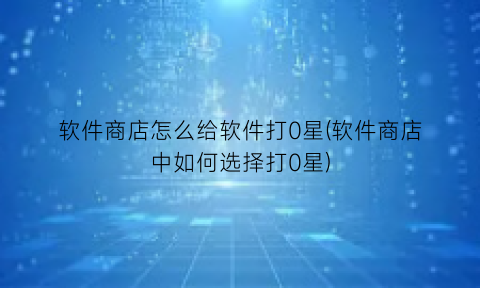 软件商店怎么给软件打0星(软件商店中如何选择打0星)
