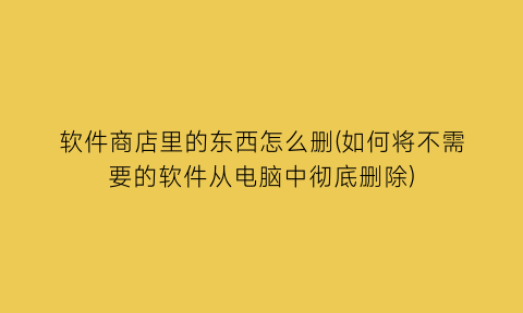 软件商店里的东西怎么删(如何将不需要的软件从电脑中彻底删除)