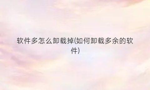 “软件多怎么卸载掉(如何卸载多余的软件)