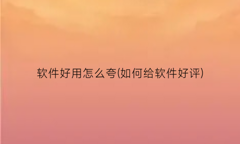 软件好用怎么夸(如何给软件好评)