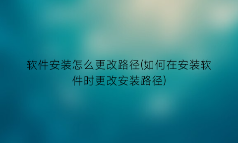 “软件安装怎么更改路径(如何在安装软件时更改安装路径)