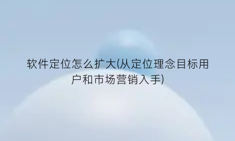 软件定位怎么扩大(从定位理念目标用户和市场营销入手)