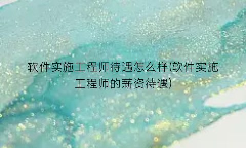 “软件实施工程师待遇怎么样(软件实施工程师的薪资待遇)