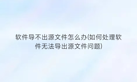 “软件导不出源文件怎么办(如何处理软件无法导出源文件问题)