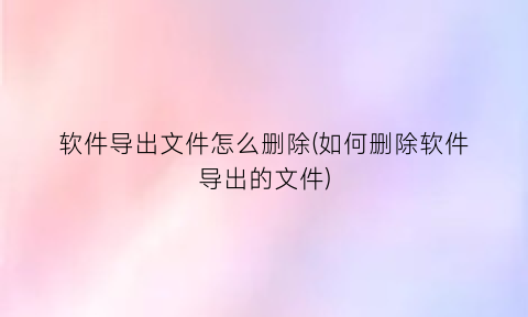软件导出文件怎么删除(如何删除软件导出的文件)