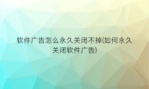“软件广告怎么永久关闭不掉(如何永久关闭软件广告)