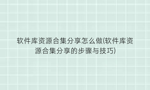 “软件库资源合集分享怎么做(软件库资源合集分享的步骤与技巧)