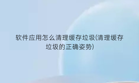 软件应用怎么清理缓存垃圾(清理缓存垃圾的正确姿势)