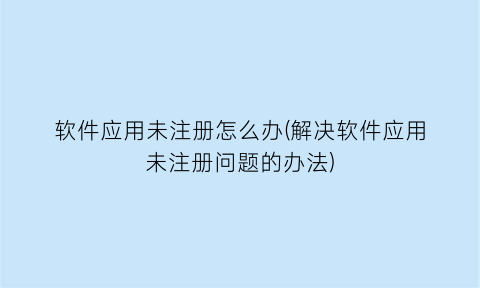 “软件应用未注册怎么办(解决软件应用未注册问题的办法)