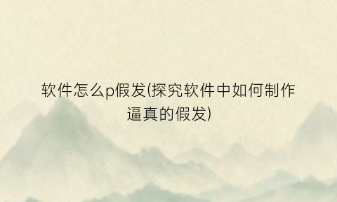 软件怎么p假发(探究软件中如何制作逼真的假发)