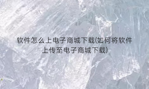 “软件怎么上电子商城下载(如何将软件上传至电子商城下载)