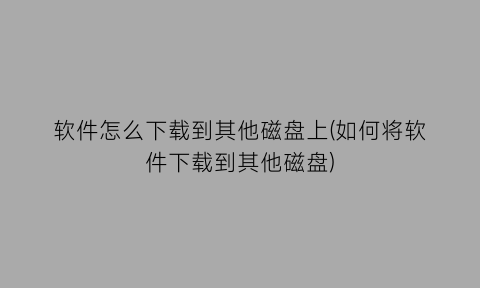软件怎么下载到其他磁盘上(如何将软件下载到其他磁盘)