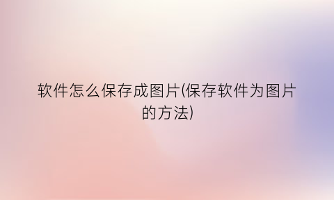 “软件怎么保存成图片(保存软件为图片的方法)
