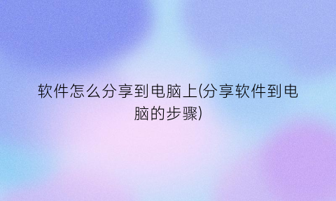 “软件怎么分享到电脑上(分享软件到电脑的步骤)