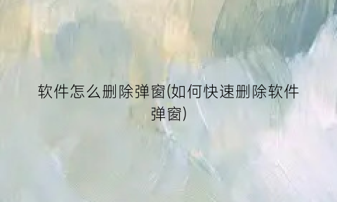 软件怎么删除弹窗(如何快速删除软件弹窗)