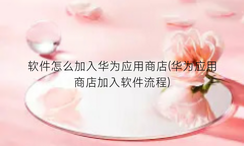 软件怎么加入华为应用商店(华为应用商店加入软件流程)