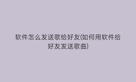 软件怎么发送歌给好友(如何用软件给好友发送歌曲)