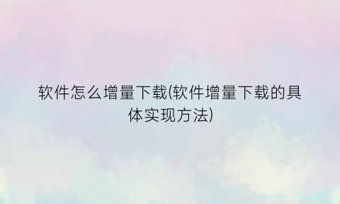 “软件怎么增量下载(软件增量下载的具体实现方法)