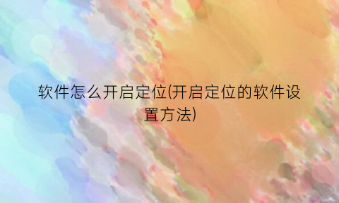 “软件怎么开启定位(开启定位的软件设置方法)