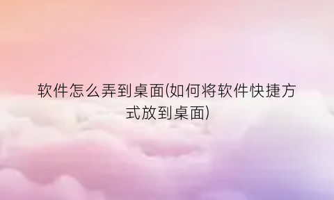 “软件怎么弄到桌面(如何将软件快捷方式放到桌面)