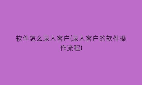 “软件怎么录入客户(录入客户的软件操作流程)
